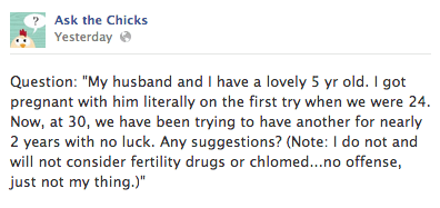 Question: "My husband and I have a lovely 5 yr old. I got pregnant with him literally on the first try when we were 24. Now, at 30, we have been trying to have another for nearly 2 years with no luck. Any suggestions? (Note: I do not and will not consider fertility drugs or chlomed...no offense, just not my thing.)"